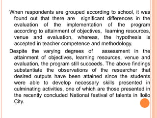 When respondents are grouped according to school, it was
 found out that there are significant differences in the
 evaluation of the implementation of the program
 according to attainment of objectives, learning resources,
 venue and evaluation, whereas, the hypothesis is
 accepted in teacher competence and methodology.
Despite the varying degrees of          assessment in the
 attainment of objectives, learning resources, venue and
 evaluation, the program still succeeds. The above findings
 substantiate the observations of the researcher that
 desired outputs have been attained since the students
 were able to develop necessary skills presented in
 culminating activities, one of which are those presented in
 the recently concluded National festival of talents in Iloilo
 City.
 
