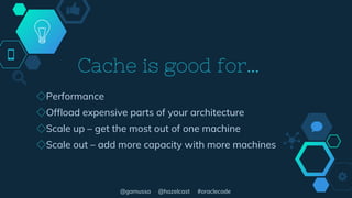 @gamussa @hazelcast #oraclecode
Cache is good for…
◇Performance
◇Offload expensive parts of your architecture
◇Scale up – get the most out of one machine
◇Scale out – add more capacity with more machines
 
