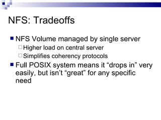 NFS: Tradeoffs NFS Volume managed by single server Higher load on central server Simplifies coherency protocols Full POSIX system means it “drops in” very easily, but isn’t “great” for any specific need 