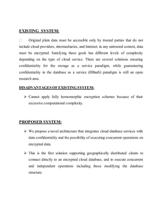 EXISTING SYSTEM: 
Original plain data must be accessible only by trusted parties that do not 
include cloud providers, intermediaries, and Internet; in any untrusted context, data 
must be encrypted. Satisfying these goals has different levels of complexity 
depending on the type of cloud service. There are several solutions ensuring 
confidentiality for the storage as a service paradigm, while guaranteeing 
confidentiality in the database as a service (DBaaS) paradigm is still an open 
research area. 
DISADVANTAGES OF EXISTING SYSTEM: 
 Cannot apply fully homomorphic encryption schemes because of their 
excessive computational complexity. 
PROPOSED SYSTEM: 
 We propose a novel architecture that integrates cloud database services with 
data confidentiality and the possibility of executing concurrent operations on 
encrypted data. 
 This is the first solution supporting geographically distributed clients to 
connect directly to an encrypted cloud database, and to execute concurrent 
and independent operations including those modifying the database 
structure. 
 