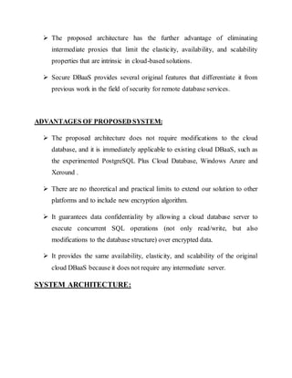  The proposed architecture has the further advantage of eliminating 
intermediate proxies that limit the elasticity, availability, and scalability 
properties that are intrinsic in cloud-based solutions. 
 Secure DBaaS provides several original features that differentiate it from 
previous work in the field of security for remote database services. 
ADVANTAGES OF PROPOSED SYSTEM: 
 The proposed architecture does not require modifications to the cloud 
database, and it is immediately applicable to existing cloud DBaaS, such as 
the experimented PostgreSQL Plus Cloud Database, Windows Azure and 
Xeround . 
 There are no theoretical and practical limits to extend our solution to other 
platforms and to include new encryption algorithm. 
 It guarantees data confidentiality by allowing a cloud database server to 
execute concurrent SQL operations (not only read/write, but also 
modifications to the database structure) over encrypted data. 
 It provides the same availability, elasticity, and scalability of the original 
cloud DBaaS because it does not require any intermediate server. 
SYSTEM ARCHITECTURE: 
 