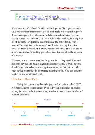 CloudFundoo 2012
        8.
        9. print "dict['Age']: ", dict['Age'];
        10.   print "dict['School']: ", dict['School'];



If we have a perfect hash function we will get an O (1) performance
i.e. constant time performance out of hash table while searching for a
(key, value) pair, this is because hash function distributes the keys
evenly across the table. One of the problem with hashing is it requires
lot of memory (or space) to accommodate the entire table, even if
most of the table is empty we need to allocate memory for entire
table, so there is waste of memory most of the time. This is called as
time-space tradeoff, hashing gives best time for search at the expense
of memory.
When we want to accommodate large number of keys (millions and
millions, say for the case of a cloud storage system), we will have to
divide keys in to subsets, and map those subsets of keys to a bucket,
each bucket can reside in a separate machine/node. You can assume
bucket as a separate hash table.

Distributed Hash Table
     Using buckets to distribute the (key, value) pair is called DHT.
A simple scheme to implement DHT is by using modulus operation
on key i.e. your hash function is key mod n, where n is the number of
buckets you have.
                                        Key Space
   K1                          Kn/3                      K2n/3                      Kn




                                                                                         2
               Bucket 1                  Bucket 2                   Bucket 3




Copyright ©   CloudFundoo   | cloudfundoo@gmail.com, http://cloudfundoo.wordpress.com/
 