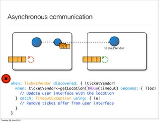 Asynchronous communication



                                                   ticketVendor




          when: TicketVendor discovered: { |ticketVendor|
            when: ticketVendor<-getLocation()@Due(timeout) becomes: { |loc|
              // Update user interface with the location
            } catch: TimeoutException using: { |e|
              // Remove ticket offer from user interface
            }
          }
Tuesday 29 June 2010
 