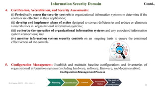 Contd.,
4. Certification, Accreditation, and Security Assessments:
(i) Periodically assess the security controls in organizational information systems to determine if the
controls are effective in their application;
(ii) develop and implement plans of action designed to correct deficiencies and reduce or eliminate
vulnerabilities in organizational information systems;
(iii) authorize the operation of organizational information systems and any associated information
system connections; and
(iv) monitor information system security controls on an ongoing basis to ensure the continued
effectiveness of the controls.
5. Configuration Management: Establish and maintain baseline configurations and inventories of
organizational information systems (including hardware, software, firmware, and documentation).
24
Information Security Domain
Dr.S.Sapna, AP/CS - DIS - Unit - I
 
