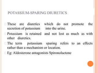 POTASSIUM-SPARING DIURETICS
These are diuretics which do not promote the
secretion of potassium into the urine.
Potassium is retained and not lost as much as with
other diuretics.
The term potassium sparing refers to an effects
rather than a mechanism or location.
Eg: Aldosterone antagonists Spironolactone
 
