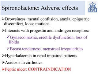 Spironolactone: Adverse effects
Drowsiness, mental confusion, ataxia, epigastric
discomfort, loose motions
Interacts with progestin and androgen receptors:
Gynaecomastia, erectile dysfunction, loss of
libido
Breast tenderness, menstrual irregularities
Hyperkalaemia in renal impaired patients
Acidosis in cirrhotics
Peptic ulcer: CONTRAINDICATION
 