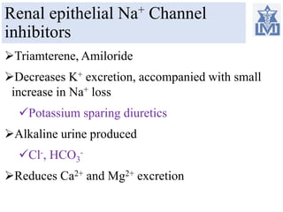 Renal epithelial Na+ Channel
inhibitors
Triamterene, Amiloride
Decreases K+ excretion, accompanied with small
increase in Na+ loss
Potassium sparing diuretics
Alkaline urine produced
Cl-, HCO3
-
Reduces Ca2+ and Mg2+ excretion
 