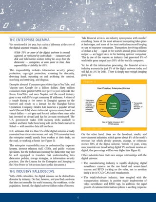 6
THE ENTERPRISE DILEMMA
We mentioned it last year, but a critical dilemma at the core of
the digital universe remains. It’s this:
While 70% or more of the digital universe is created,
captured, or replicated by individuals — consumers and
desk and information workers toiling far away from the
datacenter — enterprises, at some point in time, have
responsibility or liability for 85%.
This responsibility includes information security, privacy
protection, copyright protection, screening for obscenity,
detecting fraud, reporting on and archiving the content,
searching and retrieving, and disposal.
Examples abound. Consumers post video clips to YouTube, and
Viacom sues Google for a billion dollars. Sixty million
consumers trade pirated MP3s over peer-to-peer networks like
Kazaa, LimeWire, and once Napster, and the record industry
goes to war with ISPs to get consumer IP addresses. A video of
a couple kissing at the metro in Shanghai appears on the
Internet and results in a lawsuit for the Shanghai Metro
Operations Company. Linden Lab launches a popular virtual
world (Second Life) where visitors set up an economy based on
virtual dollars — and gets sued for real dollars when a user who
had invested in virtual land has his account terminated. The
U.S. government makes USB memory sticks available to
soldiers and later finds them being sold on the black market in
Kabul — with sensitive data still on them.
IDC estimates that less than 5% of the digital universe actually
emanates from datacenter servers, and only 35% emanates from
the enterprise overall, mostly from workers at their desks, on
the road, or working at home (see Figure 5).
This enterprise responsibility may be understood by corporate
lawyers, investor relations staff, CEOs, and public relations
specialists, but the technicians running the datacenter may not
be well equipped to translate that understanding into
datacenter policies, storage strategies, or information security
practices. (See the Lessons for the Enterprise and Jumping to
the Next Power of 10 sections later in this document.)
THE INDUSTRY KALEIDOSCOPE
With a little estimation, the digital universe can be divided into
domains by industry. Do that, however, and you find a universe
that does not resemble the world economy, the workforce, or the
population. Instead, the digital universe follows rules of its own.
Take financial services, an industry synonymous with number
crunching. Some of the most advanced computing takes place
at brokerages, and some of the most meticulous record keeping
occurs at insurance companies. Transactions involving trillions
of dollars a day — equal to the world's annual gross economic
output — are logged deep in the banking systems’ computers.
This is one of the reasons an industry that generated 6% of
worldwide gross output buys 20% of the world’s computers.
Yet for all this information processing, the financial services
industry accounts for just 6% of the digital universe today and
will fall to 3% by 2011. There is simply not enough imaging
going on.
On the other hand, there are the broadcast, media, and
entertainment industries, which garner about 4% of the world’s
revenues but which already generate, manage, or otherwise
oversee 50% of the digital universe. Within 10 years, when
most countries are broadcasting digital TV and most movies are
digital, that percentage will be even higher (see Figure 6).
Other industries have their own unique relationships with the
digital universe:
• The manufacturing industry is rapidly deploying digital
surveillance cameras on the one hand and sensor-based
systems and RFID tracking on the other, not to mention
using a lot of CAD/CAM and visualization.
• The retail/wholesale industry, here coupled with the
transportation industry, is another major implementer of
video surveillance and RFID tags. In addition, the rapid
growth of customer information systems is swelling corporate
Figure 55
SSoouurrccee:: IIDDCC,, 22000088
 