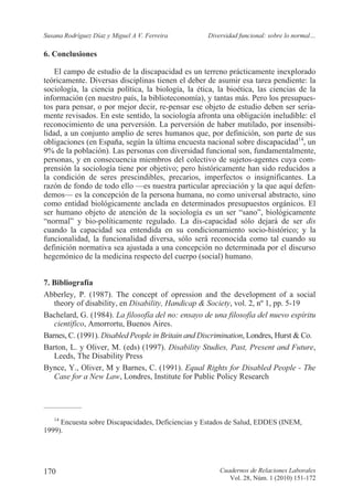 Susana Rodríguez Díaz y Miguel A V. Ferreira Diversidad funcional: sobre lo normal…
Cuadernos de Relaciones Laborales
Vol. 28, Núm. 1 (2010) 151-172
170
6. Conclusiones
El campo de estudio de la discapacidad es un terreno prácticamente inexplorado
teóricamente. Diversas disciplinas tienen el deber de asumir esa tarea pendiente: la
sociología, la ciencia política, la biología, la ética, la bioética, las ciencias de la
información (en nuestro país, la biblioteconomía), y tantas más. Pero los presupues-
tos para pensar, o por mejor decir, re-pensar ese objeto de estudio deben ser seria-
mente revisados. En este sentido, la sociología afronta una obligación ineludible: el
reconocimiento de una perversión. La perversión de haber mutilado, por insensibi-
lidad, a un conjunto amplio de seres humanos que, por definición, son parte de sus
obligaciones (en España, según la última encuesta nacional sobre discapacidad14
, un
9% de la población). Las personas con diversidad funcional son, fundamentalmente,
personas, y en consecuencia miembros del colectivo de sujetos-agentes cuya com-
prensión la sociología tiene por objetivo; pero históricamente han sido reducidos a
la condición de seres prescindibles, precarios, imperfectos o insignificantes. La
razón de fondo de todo ello —es nuestra particular apreciación y la que aquí defen-
demos— es la concepción de la persona humana, no como universal abstracto, sino
como entidad biológicamente anclada en determinados presupuestos orgánicos. El
ser humano objeto de atención de la sociología es un ser “sano”, biológicamente
“normal” y bio-políticamente regulado. La dis-capacidad sólo dejará de ser dis
cuando la capacidad sea entendida en su condicionamiento socio-histórico; y la
funcionalidad, la funcionalidad diversa, sólo será reconocida como tal cuando su
definición normativa sea ajustada a una concepción no determinada por el discurso
hegemónico de la medicina respecto del cuerpo (social) humano.
7. Bibliografía
Abberley, P. (1987). The concept of opression and the development of a social
theory of disability, en Disability, Handicap & Society, vol. 2, nº 1, pp. 5-19
Bachelard, G. (1984). La filosofía del no: ensayo de una filosofía del nuevo espíritu
científico, Amorrortu, Buenos Aires.
Barnes, C. (1991). Disabled People in Britain and Discrimination, Londres, Hurst & Co.
Barton, L. y Oliver, M. (eds) (1997). Disability Studies, Past, Present and Future,
Leeds, The Disability Press
Bynce, Y., Oliver, M y Barnes, C. (1991). Equal Rights for Disabled People - The
Case for a New Law, Londres, Institute for Public Policy Research
_____________
14
Encuesta sobre Discapacidades, Deficiencias y Estados de Salud, EDDES (INEM,
1999).
 