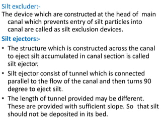 Silt excluder:-
The device which are constructed at the head of main
canal which prevents entry of silt particles into
canal are called as silt exclusion devices.
Silt ejectors:-
• The structure which is constructed across the canal
to eject silt accumulated in canal section is called
silt ejector.
• Silt ejector consist of tunnel which is connected
parallel to the flow of the canal and then turns 90
degree to eject silt.
• The length of tunnel provided may be different.
These are provided with sufficient slope. So that silt
should not be deposited in its bed.
 