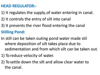 HEAD REGULATOR:-
1) It regulates the supply.of water entering in canal.
2) It controls the entry of silt into canal
3) It prevents the river flood entering the canal
Stilling Pond:
In still can be taken outing pond water made stil
where deposition of silt takes place due to
sedimentation and from which silt can be taken out.
1) Toreduce velocity of water.
2) Tosettle down the silt and allow clear water to
the canal.
 