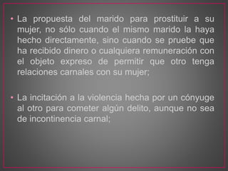 • La propuesta del marido para prostituir a su
mujer, no sólo cuando el mismo marido la haya
hecho directamente, sino cuando se pruebe que
ha recibido dinero o cualquiera remuneración con
el objeto expreso de permitir que otro tenga
relaciones carnales con su mujer;
• La incitación a la violencia hecha por un cónyuge
al otro para cometer algún delito, aunque no sea
de incontinencia carnal;
 