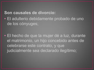 Son causales de divorcio:
• El adulterio debidamente probado de uno
de los cónyuges;
• El hecho de que la mujer dé a luz, durante
el matrimonio, un hijo concebido antes de
celebrarse este contrato, y que
judicialmente sea declarado ilegítimo;
 