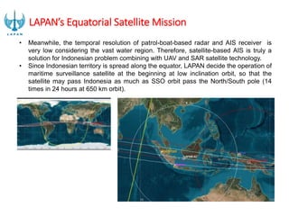 LAPAN’s Equatorial Satellite Mission
• Meanwhile, the temporal resolution of patrol-boat-based radar and AIS receiver is
very low considering the vast water region. Therefore, satellite-based AIS is truly a
solution for Indonesian problem combining with UAV and SAR satellite technology.
• Since Indonesian territory is spread along the equator, LAPAN decide the operation of
maritime surveillance satellite at the beginning at low inclination orbit, so that the
satellite may pass Indonesia as much as SSO orbit pass the North/South pole (14
times in 24 hours at 650 km orbit).
 