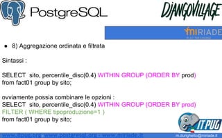 ● 8) Aggregazione ordinata e filtrata
Sintassi :
SELECT sito, percentile_disc(0.4) WITHIN GROUP (ORDER BY prod)
from fact01 group by sito;
ovviamente possia combinare le opzioni :
SELECT sito, percentile_disc(0.4) WITHIN GROUP (ORDER BY prod)
FILTER ( WHERE tipoproduzione=1 )
from fact01 group by sito;
m.durighetto@miriade.itwww.itpug.org - www.postgresql.org - www.miriade.it
 