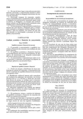 5318 Diário da República, 1.a
série — N.o
143 — 26 de Julho de 2006
4 — No caso de haver lugar a uma subconcessão devi-
damente autorizada, a concessionária mantém os direi-
tos e continua sujeita às obrigações decorrentes do con-
trato de concessão.
5 — Ocorrendo trespasse da concessão, conside-
ram-se transmitidos para o trespassário todos os direitos
e obrigações da concessionária, assumindo aquele ainda
os deveres, as obrigações e os encargos que eventual-
mente venham a ser-lhe impostos pelo concedente como
condição para a autorização do trespasse.
6 — A concessionária é responsável pela transferência
integral dos seus direitos e obrigações para o trespas-
sário, incluindo as obrigações incertas, ilíquidas ou ine-
xigíveis à data do trespasse, em termos em que não
seja afectada ou interrompida a prestação do serviço
público concessionado.
CAPÍTULO VIII
Condição económica e financeira da concessionária
Base XXXIII
Equilíbrio económico e financeiro da concessão
1 — É garantido à concessionária o equilíbrio eco-
nómico e financeiro da concessão, nas condições de uma
gestão eficiente.
2 — O equilíbrio económico e financeiro baseia-se
no reconhecimento dos custos de investimento, de ope-
ração e de manutenção e na adequada remuneração
dos activos afectos à concessão.
3 — A concessionária é responsável por todos os ris-
cos inerentes à concessão, sem prejuízo do disposto na
legislação aplicável e nas presentes bases.
Base XXXIV
Reposição do equilíbrio económico e financeiro
1 — Tendo em atenção a distribuição de riscos esta-
belecida no contrato de concessão, a concessionária tem
direito à reposição do equilíbrio financeiro da concessão
nos seguintes casos:
a) Modificação unilateral imposta pelo concedente
das condições de exploração da concessão, nos termos
previstos nos n.os
2 e 3 da base IV, desde que, em resul-
tado directo da mesma, se verifique para a concessio-
nária um determinado aumento de custos ou uma deter-
minada perda de receitas e esta não possa legitimamente
proceder a tal reposição por recurso aos meios resul-
tantes de uma correcta e prudente gestão;
b) Alterações legislativas que tenham um impacte
directo sobre as receitas ou custos respeitantes às acti-
vidades integradas na concessão.
2 — Os parâmetros, termos e critérios da reposição
do equilíbrio económico e financeiro da concessão são
fixados no contrato de concessão.
3 — Sempre que haja lugar à reposição do equilíbrio
económico e financeiro da concessão, tal reposição pode
ter lugar através de uma das seguintes modalidades:
a) Prorrogação do prazo da concessão;
b) Revisão do cronograma ou redução das obrigações
de investimento previamente aprovadas;
c) Atribuição de compensação directa pelo conce-
dente;
d) Combinação das modalidades anteriores ou qual-
quer outra forma que seja acordada.
CAPÍTULO IX
Incumprimento do contrato de concessão
Base XXXV
Responsabilidade da concessionária por incumprimento
1 — A violação pela concessionária de qualquer das
obrigações assumidas no contrato de concessão fá-la
incorrer em responsabilidade perante o concedente.
2 — A responsabilidade da concessionária cessa sem-
pre que ocorra caso de força maior, ficando a seu cargo
fazer prova da ocorrência.
3 — Consideram-se unicamente casos de força maior
os acontecimentos imprevisíveis e irresistíveis cujos efei-
tos se produzam independentemente da vontade ou das
circunstâncias pessoais da concessionária.
4 — Constituem, nomeadamente, casos de força
maior actos de guerra, hostilidades ou invasão, terro-
rismo, epidemias, radiações atómicas, graves inunda-
ções, raios, ciclones, tremores de terra e outros cata-
clismos naturais que afectem a actividade objecto da
concessão.
5 — A ocorrência de um caso de força maior tem
por efeito exonerar a concessionária da responsabilidade
pelo não cumprimento das obrigações emergentes do
contrato de concessão que sejam afectadas pela ocor-
rência do mesmo, na estrita medida em que o respectivo
cumprimento pontual e atempado tenha sido efectiva-
mente impedido.
6 — No caso de impossibilidade de cumprimento do
contrato de concessão por causa de força maior, o con-
cedente pode proceder à sua rescisão, nos termos fixados
no mesmo.
7 — A concessionária fica obrigada a comunicar ao
concedente a ocorrência de qualquer evento qualificável
como caso de força maior, bem como a indicar, no mais
curto prazo possível, quais as obrigações emergentes
do contrato de concessão cujo cumprimento, no seu
entender, se encontra impedido ou dificultado por força
de tal ocorrência e, bem assim, se for o caso, as medidas
que tomou ou pretende tomar para fazer face à situação
ocorrida a fim de mitigar o impacte do referido evento
e os respectivos custos.
8 — A concessionária deve, em qualquer caso, tomar
imediatamente as medidas que sejam necessárias para
assegurar a retoma normal das obrigações suspensas,
constituindo estrita obrigação da concessionária mitigar,
por qualquer meio razoável e apropriado ao seu dispor,
os efeitos da verificação de um caso de força maior.
Base XXXVI
Multas contratuais
1 — Sem prejuízo das situações de incumprimento
que podem dar origem a sequestro ou rescisão da con-
cessão nos termos previstos nas presentes bases e no
contrato de concessão, o incumprimento pela conces-
sionária de quaisquer obrigações assumidas no contrato
de concessão pode ser sancionado, por decisão do con-
cedente, pela aplicação de multas contratuais, cujo mon-
tante varia em função da gravidade da infracção come-
tida e do grau de culpa do infractor, até E 5 000 000.
2 — A aplicação de multas contratuais está depen-
dente de notificação prévia da concessionária pelo con-
cedente para reparar o incumprimento, do não cum-
primento do prazo de reparação fixado nessa notifica-
ção, nos termos do número seguinte, ou da não repa-
ração integral da falta pela concessionária naquele
prazo.
 