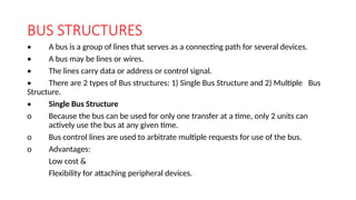 BUS STRUCTURES
• A bus is a group of lines that serves as a connecting path for several devices.
• A bus may be lines or wires.
• The lines carry data or address or control signal.
• There are 2 types of Bus structures: 1) Single Bus Structure and 2) Multiple Bus
Structure.
• Single Bus Structure
o Because the bus can be used for only one transfer at a time, only 2 units can
actively use the bus at any given time.
o Bus control lines are used to arbitrate multiple requests for use of the bus.
o Advantages:
Low cost &
Flexibility for attaching peripheral devices.
 