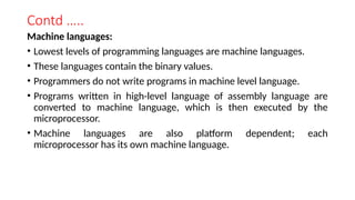 Contd …..
Machine languages:
• Lowest levels of programming languages are machine languages.
• These languages contain the binary values.
• Programmers do not write programs in machine level language.
• Programs written in high-level language of assembly language are
converted to machine language, which is then executed by the
microprocessor.
• Machine languages are also platform dependent; each
microprocessor has its own machine language.
 