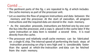 Contd ….
• The pertinent parts of the fig. c are repeated in fig. d which includes
the cache memory as part of the processor unit.
• Let us examine the flow of program instructions and data between the
memory and the processor. At the start of execution, all program
instructions and the required data are stored in the main memory.
• As the execution proceeds, instructions are fetched one by one over
the bus into the processor, and a copy is placed in the cache later if the
same instruction or data item is needed a second time, it is read
directly from the cache.
• The processor and relatively small cache memory can be fabricated
on a single IC chip. The internal speed of performing the basic steps of
instruction processing on chip is very high and is considerably faster
than the speed at which the instruction and data can be fetched
from the main memory.
 
