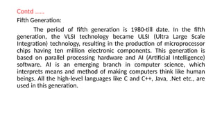 Contd ……
Fifth Generation:
The period of fifth generation is 1980-till date. In the fifth
generation, the VLSI technology became ULSI (Ultra Large Scale
Integration) technology, resulting in the production of microprocessor
chips having ten million electronic components. This generation is
based on parallel processing hardware and AI (Artificial Intelligence)
software. AI is an emerging branch in computer science, which
interprets means and method of making computers think like human
beings. All the high-level languages like C and C++, Java, .Net etc., are
used in this generation.
 
