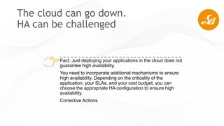 The cloud can go down.
HA can be challenged
Fact: Just deploying your applications in the cloud does not
guarantee high availability.
You need to incorporate additional mechanisms to ensure
high availability. Depending on the criticality of the
application, your SLAs, and your cost budget, you can
choose the appropriate HA configuration to ensure high
availability.
Corrective Actions
 