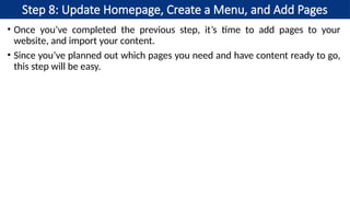 Step 8: Update Homepage, Create a Menu, and Add Pages
• Once you’ve completed the previous step, it’s time to add pages to your
website, and import your content.
• Since you’ve planned out which pages you need and have content ready to go,
this step will be easy.
 