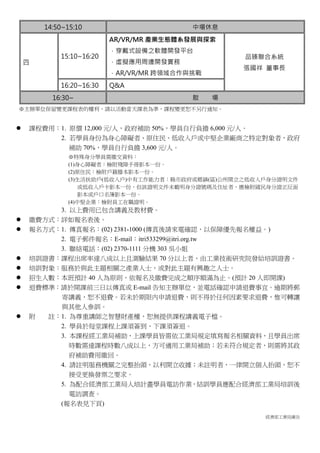 經濟部工業局廣告
14:50~15:10 中場休息
四
15:10~16:20
AR/VR/MR 產業生態體系發展與探索
．穿戴式設備之軟體開發平台
．虛擬應用周邊開發實務
．AR/VR/MR 跨領域合作與挑戰
品臻聯合系統
張國祥 董事長
16:20~16:30 Q&A
16:30~ 散 場
※主辦單位保留變更課程表的權利，請以活動當天課表為準，課程變更恕不另行通知。
 課程費用：1. 原價 12,000 元/人，政府補助 50%，學員自行負擔 6,000 元/人。
2. 若學員身份為身心障礙者、原住民、低收入戶或中堅企業廠商之特定對象者，政府
補助 70%，學員自行負擔 3,600 元/人。
※特殊身分學員需繳交資料：
(1)身心障礙者：檢附殘障手冊影本一份。
(2)原住民：檢附戶籍謄本影本一份。
(3)生活扶助戶(低收入戶)中有工作能力者：縣市政府或鄉鎮(區)公所開立之低收入戶身分證明文件
或低收入戶卡影本一份，但該證明文件未載明身分證號碼及住址者，應檢附國民身分證正反面
影本或戶口名簿影本一份。
(4)中堅企業：檢附員工在職證明。
3. 以上費用已包含講義及教材費。
 繳費方式：詳如報名表後。
 報名方式：1. 傳真報名：(02) 2381-1000 (傳真後請來電確認，以保障優先報名權益。)
2. 電子郵件報名：E-mail：itri533299@itri.org.tw
3. 聯絡電話：(02) 2370-1111 分機 303 吳小姐
 培訓證書：課程出席率達八成以上且測驗結果 70 分以上者，由工業技術研究院發給培訓證書。
 培訓對象：服務於與此主題相關之產業人士，或對此主題有興趣之人士。
 招生人數：本班預計 40 人為原則，依報名及繳費完成之順序額滿為止。(預計 20 人即開課)
 退費標準：請於開課前三日以傳真或 E-mail 告知主辦單位，並電話確認申請退費事宜。逾期將郵
寄講義，恕不退費。若未於期限內申請退費，則不得於任何因素要求退費，惟可轉讓
與其他人參訓。
 附 註：1. 為尊重講師之智慧財產權，恕無提供課程講義電子檔。
2. 學員於每堂課程上課須簽到、下課須簽退。
3. 本課程經工業局補助，上課學員皆需依工業局規定填寫報名相關資料，且學員出席
時數需達課程時數八成以上，方可適用工業局補助；若未符合規定者，則需將其政
府補助費用繳回。
4. 請註明服務機關之完整抬頭，以利開立收據；未註明者，一律開立個人抬頭，恕不
接受更換發票之要求。
5. 為配合經濟部工業局人培計畫學員電訪作業，結訓學員應配合經濟部工業局培訓後
電訪調查。
(報名表見下頁)
 