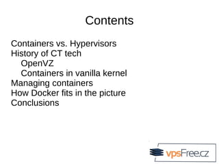 Contents
Containers vs. Hypervisors
History of CT tech
OpenVZ
Containers in vanilla kernel
Managing containers
How Docker fits in the picture
Conclusions
 