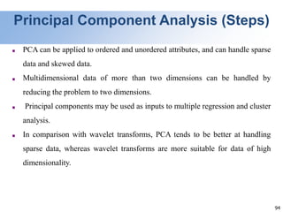 94
Principal Component Analysis (Steps)
■ PCA can be applied to ordered and unordered attributes, and can handle sparse
data and skewed data.
■ Multidimensional data of more than two dimensions can be handled by
reducing the problem to two dimensions.
■ Principal components may be used as inputs to multiple regression and cluster
analysis.
■ In comparison with wavelet transforms, PCA tends to be better at handling
sparse data, whereas wavelet transforms are more suitable for data of high
dimensionality.
 