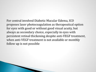 For central involved Diabetic Macular Edema, ICO
proposes laser photocoagulation as therapeutical option
for eyes with good or without good visual acuity, but
always as secondary choice, especially in eyes with
persistent retinal thickening despite anti-VEGF treatment,
when anti-VEGF treatment is not available or monthly
follow up is not possible
 