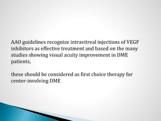 AAO guidelines recognize intravitreal injections of VEGF
inhibitors as effective treatment and based on the many
studies showing visual acuity improvement in DME
patients,
these should be considered as first choice therapy for
center-involving DME
 