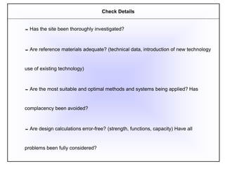 Has the site been thoroughly investigated?
Are reference materials adequate? (technical data, introduction of new technology
use of existing technology)
Are the most suitable and optimal methods and systems being applied? Has
complacency been avoided?
Are design calculations error-free? (strength, functions, capacity) Have all
problems been fully considered?
Check Details
 
