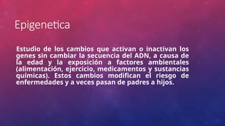 Epigenetica
Estudio de los cambios que activan o inactivan los
genes sin cambiar la secuencia del ADN, a causa de
la edad y la exposición a factores ambientales
(alimentación, ejercicio, medicamentos y sustancias
químicas). Estos cambios modifican el riesgo de
enfermedades y a veces pasan de padres a hijos.
 
