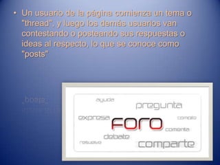 • Un usuario de la página comienza un tema o
  "thread", y luego los demás usuarios van
  contestando o posteando sus respuestas o
  ideas al respecto, lo que se conoce como
  "posts"
 