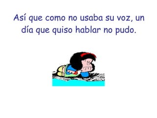 Así que como no usaba su voz, un día que quiso hablar no pudo. 