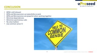 Copyright © 2019,eProseed and/or its affiliates. All rights reserved. | Confidential
CONCLUSION
14
• BPM is still relevant
• BPM and Microservices can peacefully co-exist
• BPM and Microservices are powerful when working together
• Minimize dependencies
• Minimine synchronous calls
• No silver bullets!
• Use common sense ☺
 