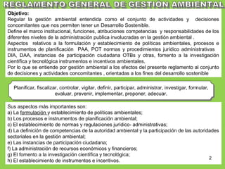 Planificar, fiscalizar, controlar, vigilar, definir, participar, administrar, investigar, formular,
evaluar, prevenir, implementar, proponer, adecuar.
Planificar, fiscalizar, controlar, vigilar, definir, participar, administrar, investigar, formular,
evaluar, prevenir, implementar, proponer, adecuar.
• Tiene el objeto de:
Objetivo:
Regular la gestión ambiental entendida como el conjunto de actividades y decisiones
concomitantes que nos permiten tener un Desarrollo Sostenible.
Define el marco institucional, funciones, atribuciones competencias y responsabilidades de los
diferentes niveles de la administración publica involucradas en la gestión ambiental .
Aspectos relativos a la formulación y establecimiento de políticas ambientales, procesos e
instrumentos de planificación PAA, POT normas y procedimientos jurídico administrativas
DIA, DAA, instancias de participación ciudadana OTBs y otras, fomento a la investigación
científica y tecnológica instrumentos e incentivos ambientales.
Por lo que se entiende por gestión ambiental a los efectos del presente reglamento al conjunto
de decisiones y actividades concomitantes , orientadas a los fines del desarrollo sostenible
Sus aspectos más importantes son:
a) La formulación y establecimiento de políticas ambientales;
b) Los procesos e instrumentos de planificación ambiental;
c) El establecimiento de normas y regulaciones jurídico- administrativas;
d) La definición de competencias de la autoridad ambiental y la participación de las autoridades
sectoriales en la gestión ambiental;
e) Las instancias de participación ciudadana;
f) La administración de recursos económicos y financieros;
g) El fomento a la investigación científica y tecnológica;
h) El establecimiento de instrumentos e incentivos.
2
 