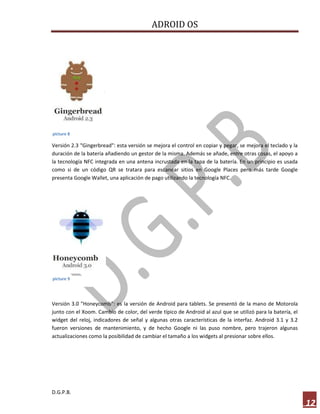 ADROID OS

picture 8

Versión 2.3 "Gingerbread": esta versión se mejora el control en copiar y pegar, se mejora el teclado y la
duración de la batería añadiendo un gestor de la misma. Además se añade, entre otras cosas, el apoyo a
la tecnología NFC integrada en una antena incrustada en la tapa de la batería. En un principio es usada
como si de un código QR se tratara para escanear sitios en Google Places pero más tarde Google
presenta Google Wallet, una aplicación de pago utilizando la tecnología NFC.

picture 9

Versión 3.0 "Honeycomb": es la versión de Android para tablets. Se presentó de la mano de Motorola
junto con el Xoom. Cambio de color, del verde típico de Android al azul que se utilizó para la batería, el
widget del reloj, indicadores de señal y algunas otras características de la interfaz. Android 3.1 y 3.2
fueron versiones de mantenimiento, y de hecho Google ni las puso nombre, pero trajeron algunas
actualizaciones como la posibilidad de cambiar el tamaño a los widgets al presionar sobre ellos.

D.G.P.B.

12

 