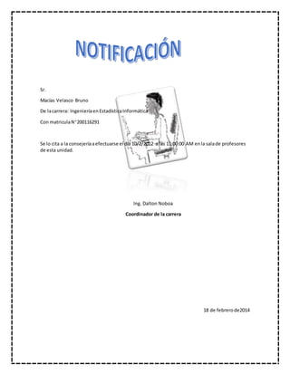 Sr.
Macías Velasco Bruno
De lacarrera: IngenieríaenEstadísticaInformática
Con matriculaN200116291
Se lo cita a la consejeríaaefectuarse el día 10/2/2012 a las 11:00:00 AM enla salade profesores
de esta unidad.
Ing. Dalton Noboa
Coordinador de la carrera
18 de febrerode2014
 
