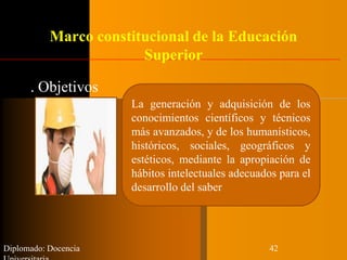 Marco constitucional de la Educación
Superior
. Objetivos
Diplomado: Docencia 42
La generación y adquisición de los
conocimientos científicos y técnicos
más avanzados, y de los humanísticos,
históricos, sociales, geográficos y
estéticos, mediante la apropiación de
hábitos intelectuales adecuados para el
desarrollo del saber
 