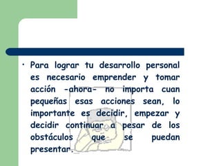 Para lograr tu desarrollo personal es necesario emprender y tomar acción -ahora- no importa cuan pequeñas esas acciones sean, lo importante es decidir, empezar y decidir continuar a pesar de los obstáculos que se puedan presentar.   