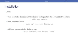 Installation
• Linux
• Then update the database with the Docker packages from the newly added repository:
• sudo apt update
• Now, install the Docker
• sudo apt install docker-ce
• Add your username to the docker group:
• sudo usermod -aG docker “user”
27/09/2021 Docker 11
 