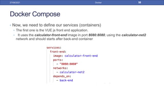 Docker Compose
• Now, we need to define our services (containers)
• The first one is the VUE js front end application.
• It uses the calculator-front-end image in port 8080:8080, using the calculator-net2
network and should starts after back-end container
27/09/2021 Docker 58
 