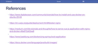 References
• https://www.digitalocean.com/community/tutorials/how-to-install-and-use-docker-on-
ubuntu-20-04
• https://cli.vuejs.org/guide/deployment.html#docker-nginx
• https://medium.com/bb-tutorials-and-thoughts/how-to-serve-vue-js-application-with-nginx-
and-docker-d8a872a02ea8
•
https://www.baeldung.com/dockerizing-spring-boot-application
• https://docs.docker.com/language/java/build-images/
27/09/2021 Docker 63
 