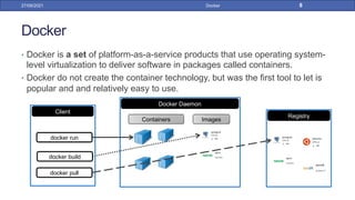 Docker
• Docker is a set of platform-as-a-service products that use operating system-
level virtualization to deliver software in packages called containers.
• Docker do not create the container technology, but was the first tool to let is
popular and and relatively easy to use.
27/09/2021 Docker 8
Registry
Docker Daemon
Containers Images
Client
docker run
docker build
docker pull
 