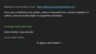 Biblioteca encontrada no link: https://github.com/docker/docker-py
Para usar a biblioteca com python, antes é necessário ter o docker instalado no
python, para isso basta digitar os seguintes comandos:
$ apt-get instal python-pip
Após instalar o pip execute:
$ pip install docker
E agora, como testar ? ...
 