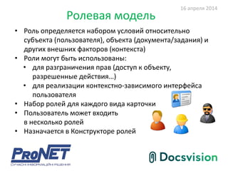 Ролевая модель
• Роль определяется набором условий относительно
субъекта (пользователя), объекта (документа/задания) и
других внешних факторов (контекста)
• Роли могут быть использованы:
• для разграничения прав (доступ к объекту,
разрешенные действия…)
• для реализации контекстно-зависимого интерфейса
пользователя
• Набор ролей для каждого вида карточки
• Пользователь может входить
в несколько ролей
• Назначается в Конструкторе ролей
16 апреля 2014
 