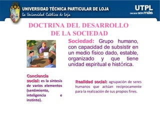 DOCTRINA DEL DESARROLLO  DE LA SOCIEDAD Sociedad:   G rupo humano, con capacidad de subsistir en un medio f í sico dado, estable, organizado y que tiene unidad espiritual e hist ó rica. Conciencia social:   es la síntesis de varios elementos (sentimiento, inteligencia e instinto). Realidad social:   agrupación de seres humanos que actúan recíprocamente para la realización de sus propios fines. 