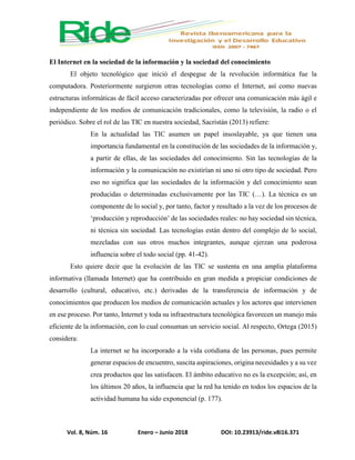 Vol. 8, Núm. 16 Enero – Junio 2018 DOI: 10.23913/ride.v8i16.371
El Internet en la sociedad de la información y la sociedad del conocimiento
El objeto tecnológico que inició el despegue de la revolución informática fue la
computadora. Posteriormente surgieron otras tecnologías como el Internet, así como nuevas
estructuras informáticas de fácil acceso caracterizadas por ofrecer una comunicación más ágil e
independiente de los medios de comunicación tradicionales, como la televisión, la radio o el
periódico. Sobre el rol de las TIC en nuestra sociedad, Sacristán (2013) refiere:
En la actualidad las TIC asumen un papel insoslayable, ya que tienen una
importancia fundamental en la constitución de las sociedades de la información y,
a partir de ellas, de las sociedades del conocimiento. Sin las tecnologías de la
información y la comunicación no existirían ni uno ni otro tipo de sociedad. Pero
eso no significa que las sociedades de la información y del conocimiento sean
producidas o determinadas exclusivamente por las TIC (…). La técnica es un
componente de lo social y, por tanto, factor y resultado a la vez de los procesos de
‘producción y reproducción’ de las sociedades reales: no hay sociedad sin técnica,
ni técnica sin sociedad. Las tecnologías están dentro del complejo de lo social,
mezcladas con sus otros muchos integrantes, aunque ejerzan una poderosa
influencia sobre el todo social (pp. 41-42).
Esto quiere decir que la evolución de las TIC se sustenta en una amplia plataforma
informativa (llamada Internet) que ha contribuido en gran medida a propiciar condiciones de
desarrollo (cultural, educativo, etc.) derivadas de la transferencia de información y de
conocimientos que producen los medios de comunicación actuales y los actores que intervienen
en ese proceso. Por tanto, Internet y toda su infraestructura tecnológica favorecen un manejo más
eficiente de la información, con lo cual consuman un servicio social. Al respecto, Ortega (2015)
considera:
La internet se ha incorporado a la vida cotidiana de las personas, pues permite
generar espacios de encuentro, suscita aspiraciones, origina necesidades y a su vez
crea productos que las satisfacen. El ámbito educativo no es la excepción; así, en
los últimos 20 años, la influencia que la red ha tenido en todos los espacios de la
actividad humana ha sido exponencial (p. 177).
 