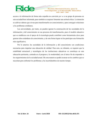 Vol. 8, Núm. 16 Enero – Junio 2018 DOI: 10.23913/ride.v8i16.371
acceso a la información de forma más expedita no convierte per se a un grupo de personas en
una sociedad bien informada, pues también se requiere fomentar una actitud crítica. La intención
es cultivar saberes que sirvan para transformarlos en conocimientos y para conseguir soluciones
a los problemas cotidianos.
Las universidades, por tanto, no pueden ignorar la construcción de las sociedades de la
información y del conocimiento en sus procesos de transformación, pues el modelo educativo
que se establezca con el apoyo de la tecnología puede contribuir como herramienta clave para
generar altos estándares de conocimiento, y de esta forma lograr en los partícipes una formación
más significativa.
Por lo anterior, las sociedades de la información y del conocimiento son condiciones
necesarias para impulsar una educación de calidad. Para esto, no obstante, se requiere que la
estabilidad estructural y tecnológica de las instituciones educativas se constituya en una
educación pertinente, centrada en el progreso y la modernidad, con el único fin de responder a
los requerimientos de la sociedad actual. De esta manera se podrá avanzar en los cambios que se
necesitan para enfrentar los problemas y las incertidumbres de nuestro tiempo.
 